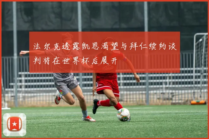 法尔克透露凯恩渴望与拜仁续约谈判将在世界杯后展开