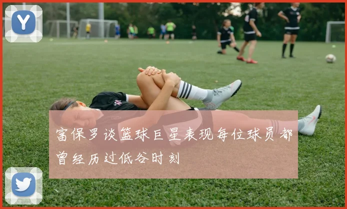 富保罗谈篮球巨星表现每位球员都曾经历过低谷时刻