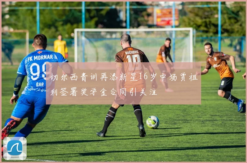 切尔西青训再添新星16岁中场贾祖利签署奖学金合同引关注