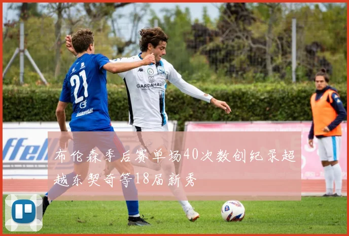 布伦森季后赛单场40次数创纪录超越东契奇等18届新秀
