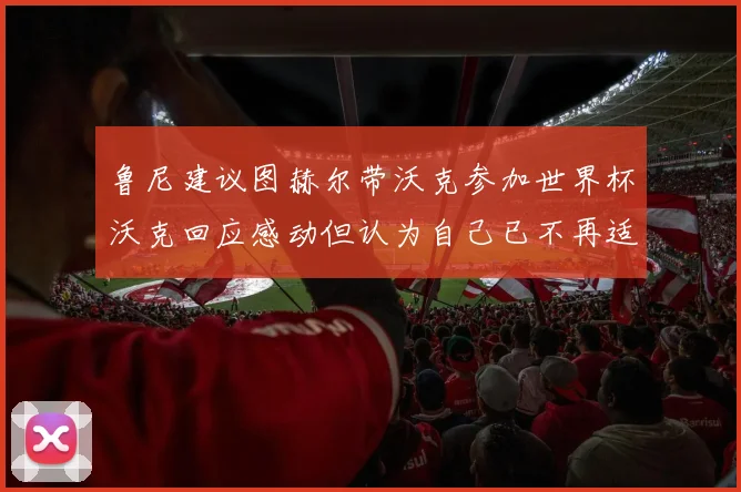 鲁尼建议图赫尔带沃克参加世界杯沃克回应感动但认为自己已不再适合