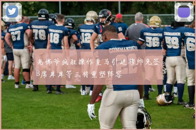 老佛爷疯狂操作皇马引进穆帅免签B席库库等三将重塑阵容