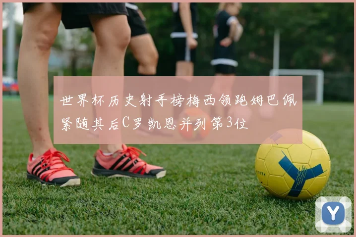世界杯历史射手榜梅西领跑姆巴佩紧随其后C罗凯恩并列第3位