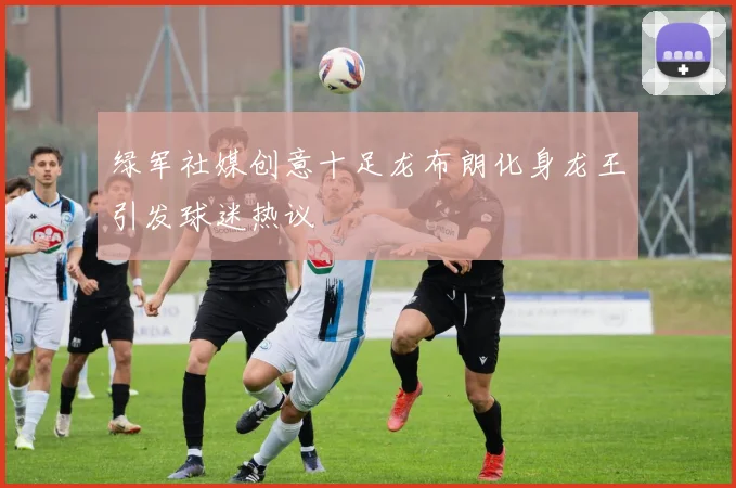 绿军社媒创意十足龙布朗化身龙王引发球迷热议