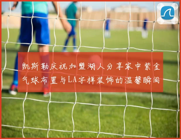 凯斯勒庆祝加盟湖人分享家中紫金气球布置与LA字样装饰的温馨瞬间