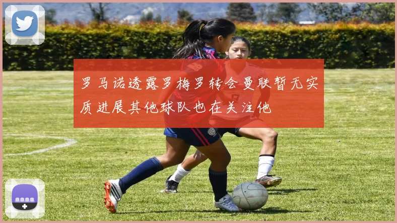 罗马诺透露罗梅罗转会曼联暂无实质进展其他球队也在关注他