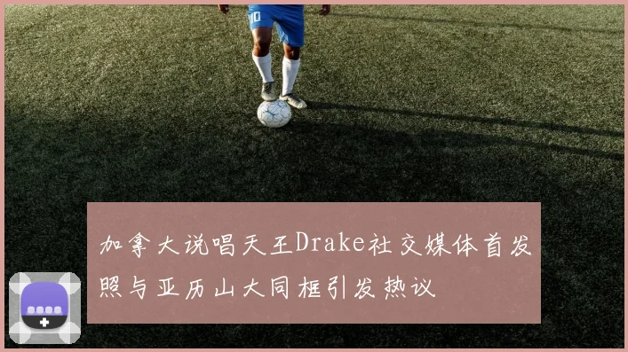 加拿大说唱天王Drake社交媒体首发照与亚历山大同框引发热议