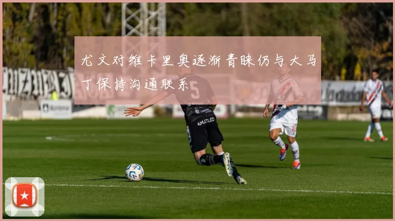 尤文对维卡里奥逐渐青睐仍与大马丁保持沟通联系