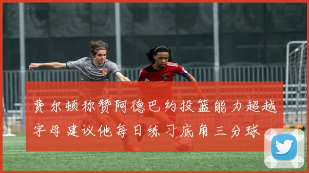 费尔顿称赞阿德巴约投篮能力超越字母建议他每日练习底角三分球