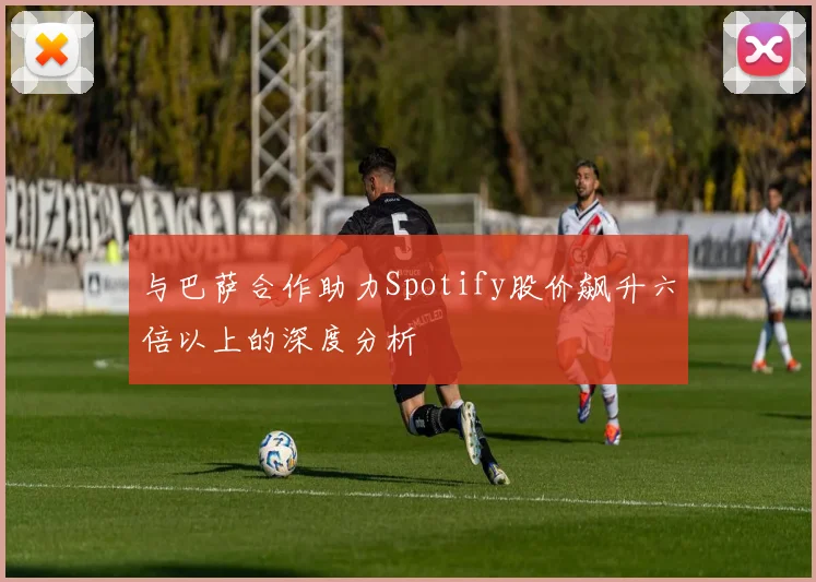与巴萨合作助力Spotify股价飙升六倍以上的深度分析