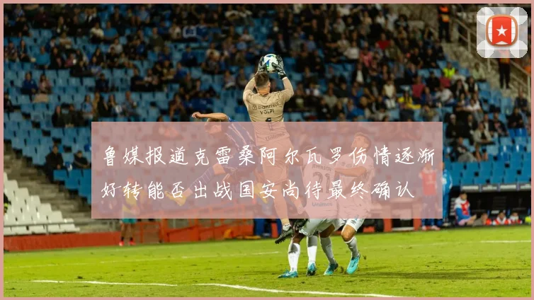 鲁媒报道克雷桑阿尔瓦罗伤情逐渐好转能否出战国安尚待最终确认