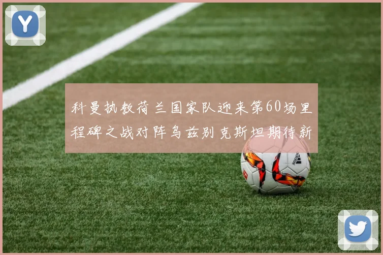 科曼执教荷兰国家队迎来第60场里程碑之战对阵乌兹别克斯坦期待新突破