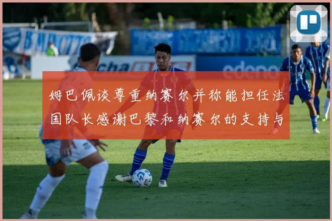 姆巴佩谈尊重纳赛尔并称能担任法国队长感谢巴黎和纳赛尔的支持与帮助