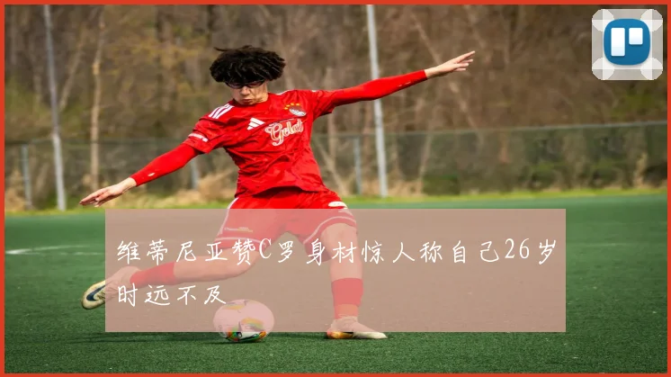 维蒂尼亚赞C罗身材惊人称自己26岁时远不及