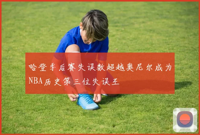 哈登季后赛失误数超越奥尼尔成为NBA历史第三位失误王