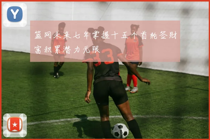 篮网未来七年掌握十五个首轮签财富积累潜力无限
