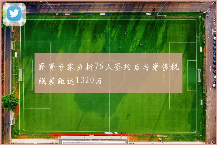 薪资专家分析76人签约后与奢侈税线差距达1320万