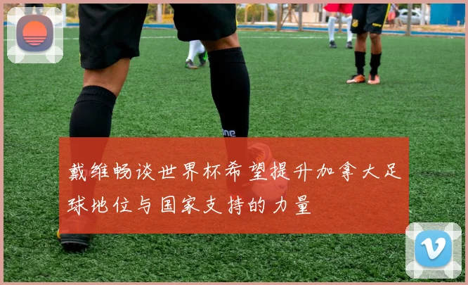 戴维畅谈世界杯希望提升加拿大足球地位与国家支持的力量