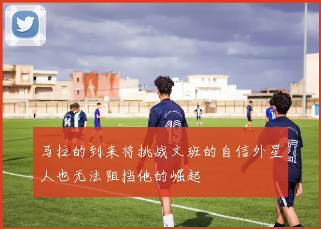 马拉的到来将挑战文班的自信外星人也无法阻挡他的崛起